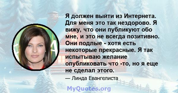 Я должен выйти из Интернета. Для меня это так нездорово. Я вижу, что они публикуют обо мне, и это не всегда позитивно. Они подлые - хотя есть некоторые прекрасные. Я так испытываю желание опубликовать что -то, но я еще