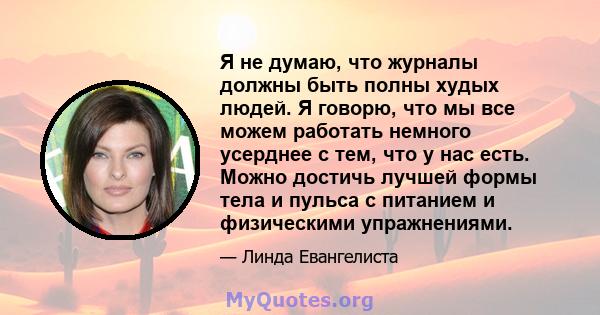 Я не думаю, что журналы должны быть полны худых людей. Я говорю, что мы все можем работать немного усерднее с тем, что у нас есть. Можно достичь лучшей формы тела и пульса с питанием и физическими упражнениями.