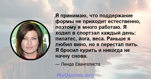 Я принимаю, что поддержание формы не приходит естественно, поэтому я много работаю. Я ходил в спортзал каждый день: пилатес, йога, веса. Раньше я любил вино, но я перестал пить. Я бросил курить и никогда не начну снова.