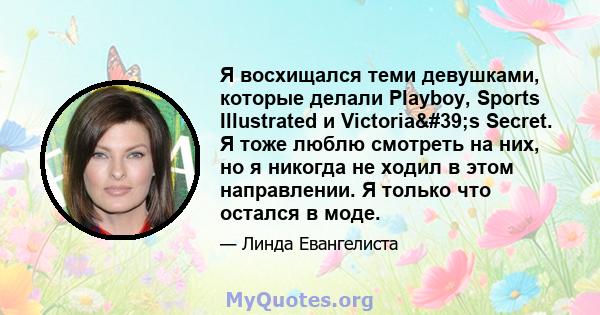 Я восхищался теми девушками, которые делали Playboy, Sports Illustrated и Victoria's Secret. Я тоже люблю смотреть на них, но я никогда не ходил в этом направлении. Я только что остался в моде.