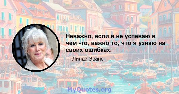 Неважно, если я не успеваю в чем -то, важно то, что я узнаю на своих ошибках.