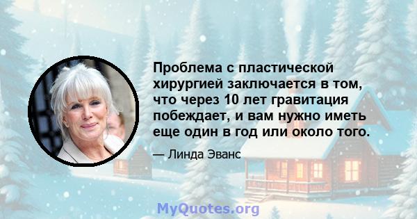 Проблема с пластической хирургией заключается в том, что через 10 лет гравитация побеждает, и вам нужно иметь еще один в год или около того.