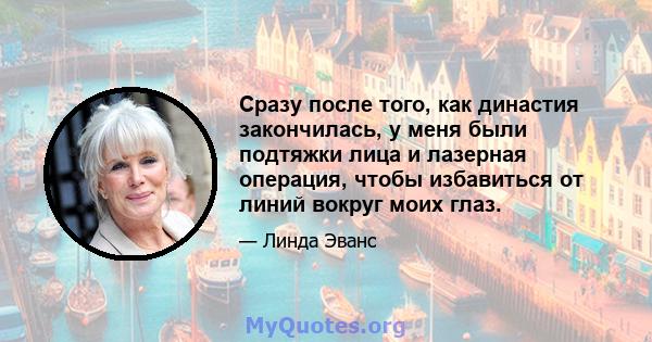 Сразу после того, как династия закончилась, у меня были подтяжки лица и лазерная операция, чтобы избавиться от линий вокруг моих глаз.