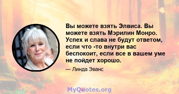 Вы можете взять Элвиса. Вы можете взять Мэрилин Монро. Успех и слава не будут ответом, если что -то внутри вас беспокоит, если все в вашем уме не пойдет хорошо.