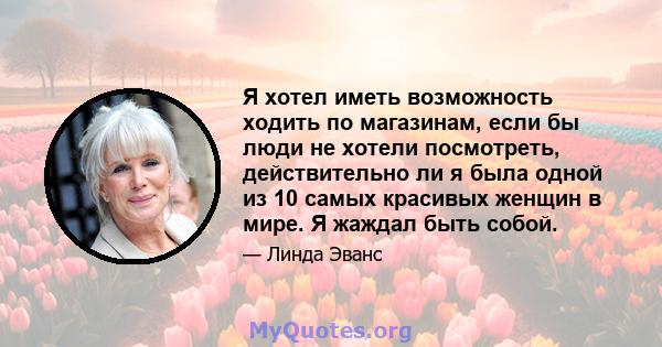 Я хотел иметь возможность ходить по магазинам, если бы люди не хотели посмотреть, действительно ли я была одной из 10 самых красивых женщин в мире. Я жаждал быть собой.