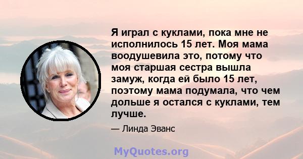 Я играл с куклами, пока мне не исполнилось 15 лет. Моя мама воодушевила это, потому что моя старшая сестра вышла замуж, когда ей было 15 лет, поэтому мама подумала, что чем дольше я остался с куклами, тем лучше.