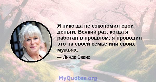 Я никогда не сэкономил свои деньги. Всякий раз, когда я работал в прошлом, я проводил это на своей семье или своих мужьях.