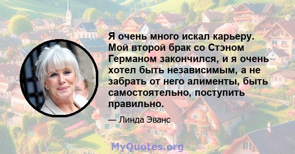 Я очень много искал карьеру. Мой второй брак со Стэном Германом закончился, и я очень хотел быть независимым, а не забрать от него алименты, быть самостоятельно, поступить правильно.