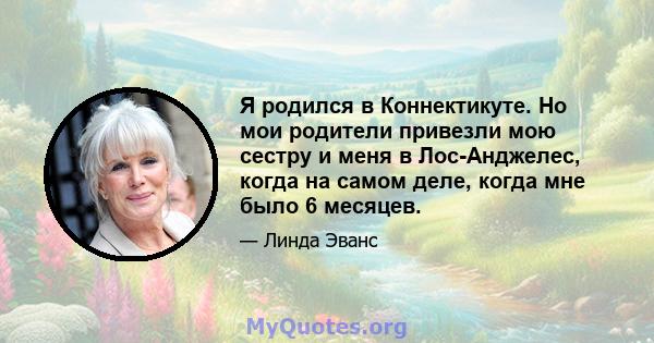 Я родился в Коннектикуте. Но мои родители привезли мою сестру и меня в Лос-Анджелес, когда на самом деле, когда мне было 6 месяцев.