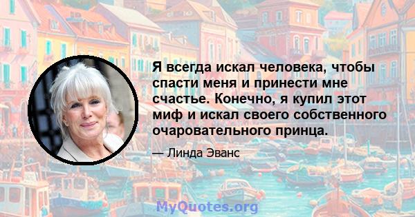 Я всегда искал человека, чтобы спасти меня и принести мне счастье. Конечно, я купил этот миф и искал своего собственного очаровательного принца.