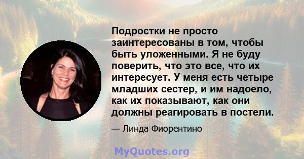 Подростки не просто заинтересованы в том, чтобы быть уложенными. Я не буду поверить, что это все, что их интересует. У меня есть четыре младших сестер, и им надоело, как их показывают, как они должны реагировать в