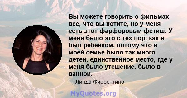 Вы можете говорить о фильмах все, что вы хотите, но у меня есть этот фарфоровый фетиш. У меня было это с тех пор, как я был ребенком, потому что в моей семье было так много детей, единственное место, где у меня было