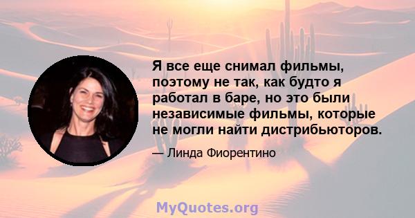 Я все еще снимал фильмы, поэтому не так, как будто я работал в баре, но это были независимые фильмы, которые не могли найти дистрибьюторов.