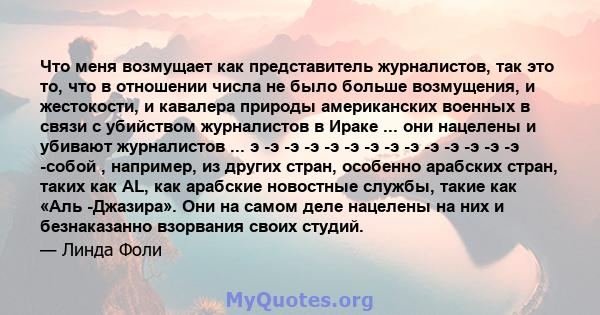 Что меня возмущает как представитель журналистов, так это то, что в отношении числа не было больше возмущения, и жестокости, и кавалера природы американских военных в связи с убийством журналистов в Ираке ... они