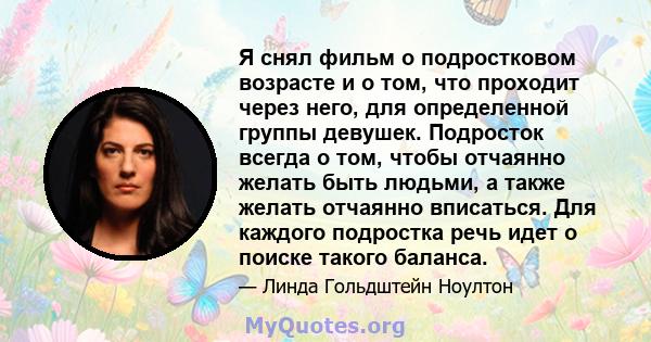 Я снял фильм о подростковом возрасте и о том, что проходит через него, для определенной группы девушек. Подросток всегда о том, чтобы отчаянно желать быть людьми, а также желать отчаянно вписаться. Для каждого подростка 