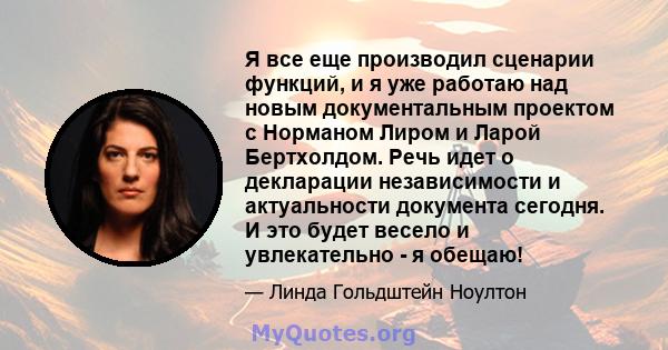 Я все еще производил сценарии функций, и я уже работаю над новым документальным проектом с Норманом Лиром и Ларой Бертхолдом. Речь идет о декларации независимости и актуальности документа сегодня. И это будет весело и