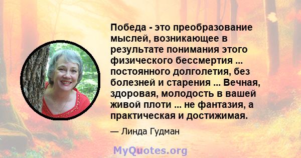 Победа - это преобразование мыслей, возникающее в результате понимания этого физического бессмертия ... постоянного долголетия, без болезней и старения ... Вечная, здоровая, молодость в вашей живой плоти ... не