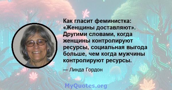 Как гласит феминистка: «Женщины доставляют». Другими словами, когда женщины контролируют ресурсы, социальная выгода больше, чем когда мужчины контролируют ресурсы.