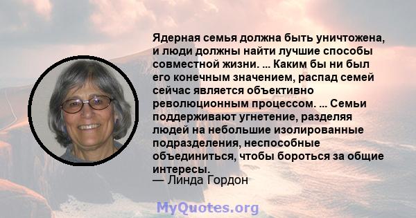 Ядерная семья должна быть уничтожена, и люди должны найти лучшие способы совместной жизни. ... Каким бы ни был его конечным значением, распад семей сейчас является объективно революционным процессом. ... Семьи