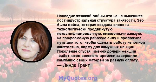 Наследие женской войны-это наша нынешняя постиндустриальная структура занятости. Это была война, которая создала спрос на технологически продвинутую, неквалифицированную, низкооплачиваемую, не профсоюзную рабочую силу и 