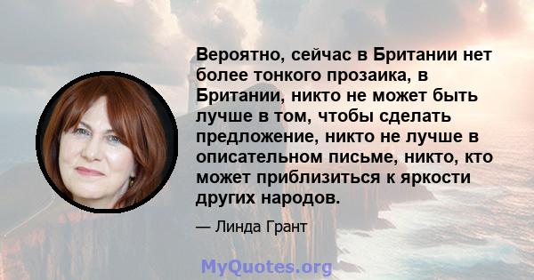 Вероятно, сейчас в Британии нет более тонкого прозаика, в Британии, никто не может быть лучше в том, чтобы сделать предложение, никто не лучше в описательном письме, никто, кто может приблизиться к яркости других