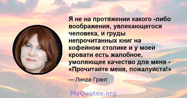 Я не на протяжении какого -либо воображения, увлекающегося человека, и груды непрочитанных книг на кофейном столике и у моей кровати есть жалобное, умоляющее качество для меня - «Прочитайте меня, пожалуйста!»