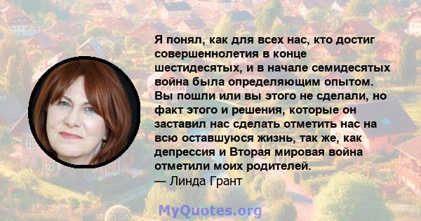 Я понял, как для всех нас, кто достиг совершеннолетия в конце шестидесятых, и в начале семидесятых война была определяющим опытом. Вы пошли или вы этого не сделали, но факт этого и решения, которые он заставил нас