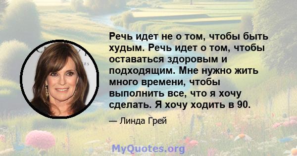 Речь идет не о том, чтобы быть худым. Речь идет о том, чтобы оставаться здоровым и подходящим. Мне нужно жить много времени, чтобы выполнить все, что я хочу сделать. Я хочу ходить в 90.