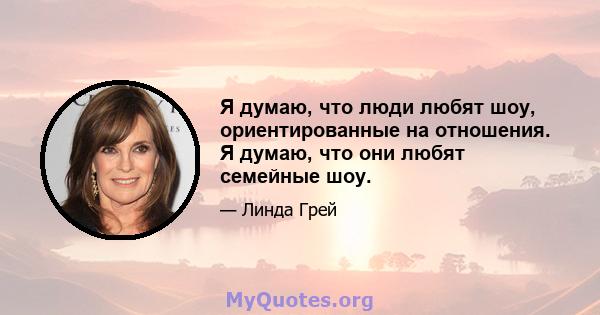 Я думаю, что люди любят шоу, ориентированные на отношения. Я думаю, что они любят семейные шоу.