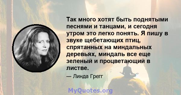 Так много хотят быть поднятыми песнями и танцами, и сегодня утром это легко понять. Я пишу в звуке щебетающих птиц, спрятанных на миндальных деревьях, миндаль все еще зеленый и процветающий в листве.