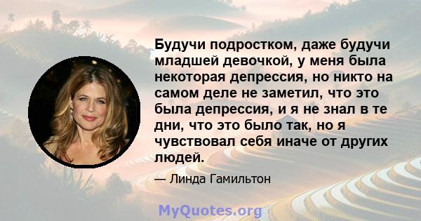 Будучи подростком, даже будучи младшей девочкой, у меня была некоторая депрессия, но никто на самом деле не заметил, что это была депрессия, и я не знал в те дни, что это было так, но я чувствовал себя иначе от других