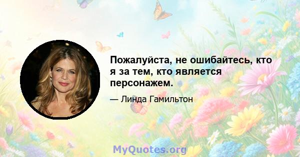 Пожалуйста, не ошибайтесь, кто я за тем, кто является персонажем.