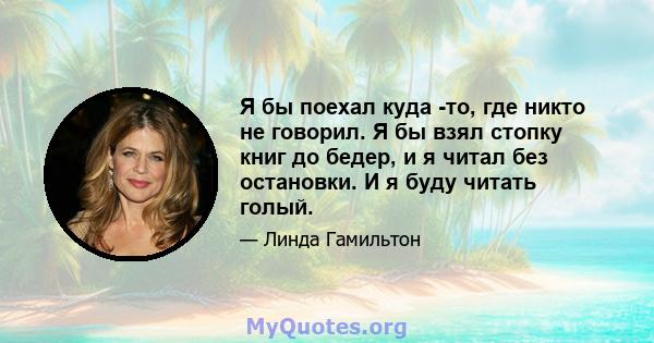 Я бы поехал куда -то, где никто не говорил. Я бы взял стопку книг до бедер, и я читал без остановки. И я буду читать голый.