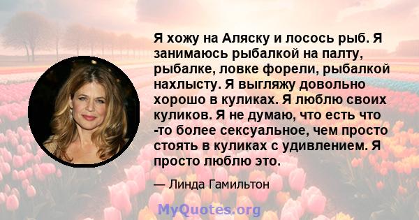 Я хожу на Аляску и лосось рыб. Я занимаюсь рыбалкой на палту, рыбалке, ловке форели, рыбалкой нахлысту. Я выгляжу довольно хорошо в куликах. Я люблю своих куликов. Я не думаю, что есть что -то более сексуальное, чем