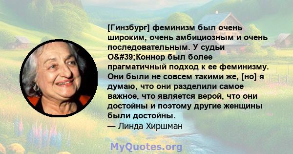 [Гинзбург] феминизм был очень широким, очень амбициозным и очень последовательным. У судьи О'Коннор был более прагматичный подход к ее феминизму. Они были не совсем такими же, [но] я думаю, что они разделили самое