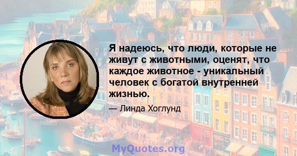 Я надеюсь, что люди, которые не живут с животными, оценят, что каждое животное - уникальный человек с богатой внутренней жизнью.