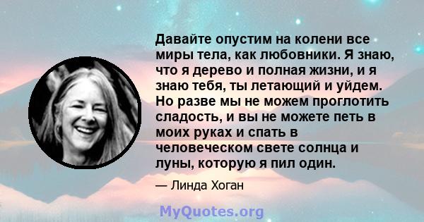 Давайте опустим на колени все миры тела, как любовники. Я знаю, что я дерево и полная жизни, и я знаю тебя, ты летающий и уйдем. Но разве мы не можем проглотить сладость, и вы не можете петь в моих руках и спать в