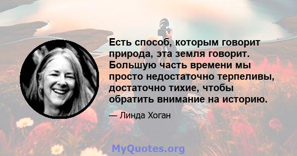 Есть способ, которым говорит природа, эта земля говорит. Большую часть времени мы просто недостаточно терпеливы, достаточно тихие, чтобы обратить внимание на историю.