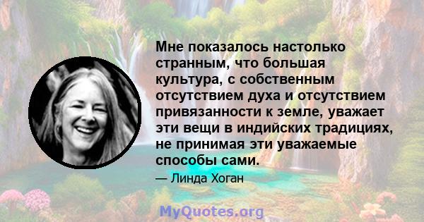 Мне показалось настолько странным, что большая культура, с собственным отсутствием духа и отсутствием привязанности к земле, уважает эти вещи в индийских традициях, не принимая эти уважаемые способы сами.