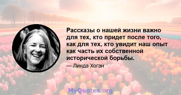 Рассказы о нашей жизни важно для тех, кто придет после того, как для тех, кто увидит наш опыт как часть их собственной исторической борьбы.