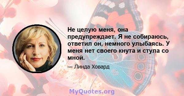 Не целую меня, она предупреждает. Я не собираюсь, ответил он, немного улыбаясь. У меня нет своего кнута и стула со мной.