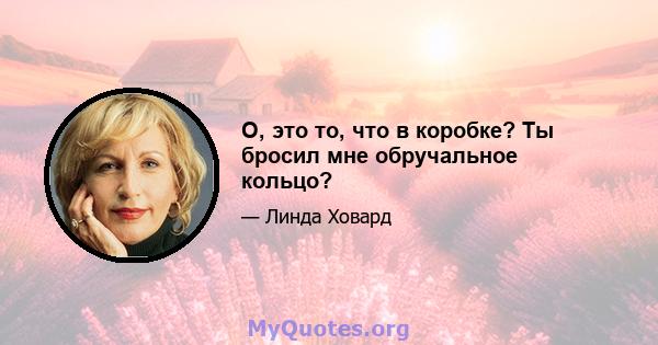 О, это то, что в коробке? Ты бросил мне обручальное кольцо?