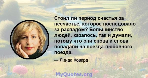 Стоил ли период счастья за несчастье, которое последовало за распадом? Большинство людей, казалось, так и думали, потому что они снова и снова попадали на поезда любовного поезда.