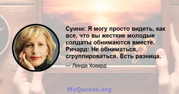 Суини: Я могу просто видеть, как все, что вы жесткие молодые солдаты обнимаются вместе. Ричард: Не обниматься, сгруппироваться. Есть разница.