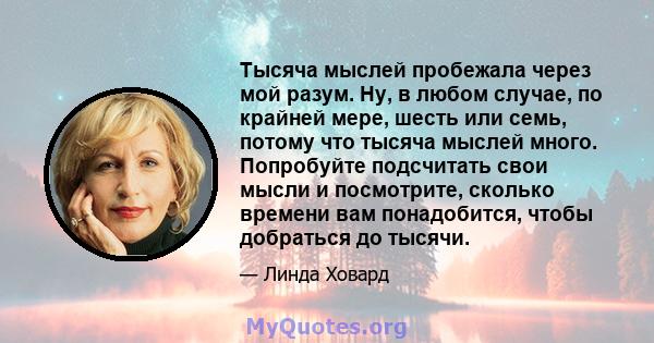 Тысяча мыслей пробежала через мой разум. Ну, в любом случае, по крайней мере, шесть или семь, потому что тысяча мыслей много. Попробуйте подсчитать свои мысли и посмотрите, сколько времени вам понадобится, чтобы