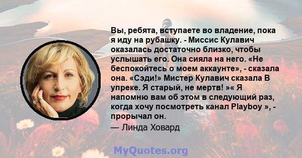 Вы, ребята, вступаете во владение, пока я иду на рубашку. - Миссис Кулавич оказалась достаточно близко, чтобы услышать его. Она сияла на него. «Не беспокойтесь о моем аккаунте», - сказала она. «Сэди!» Мистер Кулавич