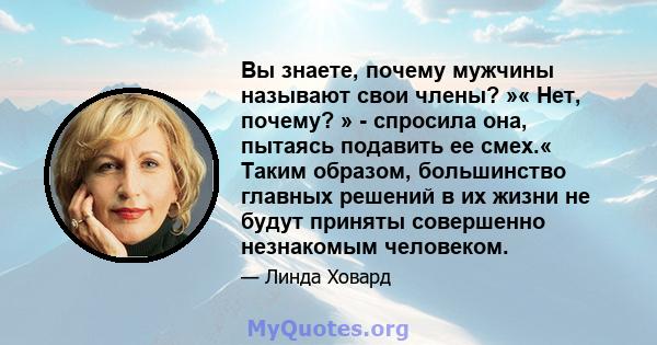 Вы знаете, почему мужчины называют свои члены? »« Нет, почему? » - спросила она, пытаясь подавить ее смех.« Таким образом, большинство главных решений в их жизни не будут приняты совершенно незнакомым человеком.