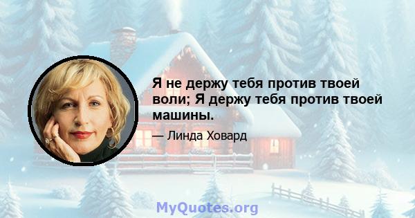 Я не держу тебя против твоей воли; Я держу тебя против твоей машины.