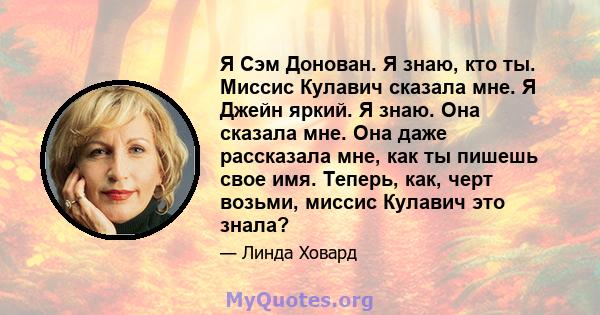 Я Сэм Донован. Я знаю, кто ты. Миссис Кулавич сказала мне. Я Джейн яркий. Я знаю. Она сказала мне. Она даже рассказала мне, как ты пишешь свое имя. Теперь, как, черт возьми, миссис Кулавич это знала?