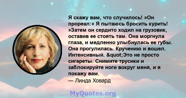 Я скажу вам, что случилось! »Он прореал:« Я пытаюсь бросить курить! »Затем он сердито ходил на грузовик, оставив ее стоять там. Она моргнула глаза, и медленно улыбнулась ее губы. Она прогулилась. Кручению и вошел.